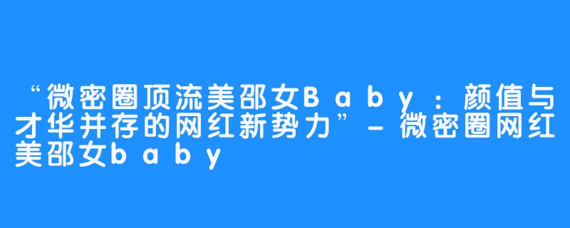 “微密圈顶流美邵女Baby：颜值与才华并存的网红新势力”-微密圈网红美邵女baby