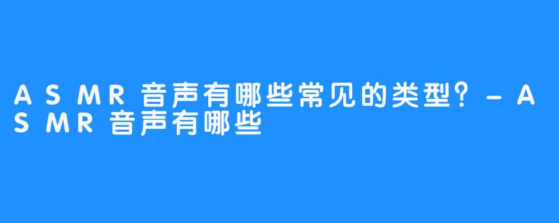 ASMR音声有哪些常见的类型?-ASMR音声有哪些