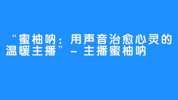 “蜜柚呐:用声音治愈心灵的温暖主播”-主播蜜柚呐