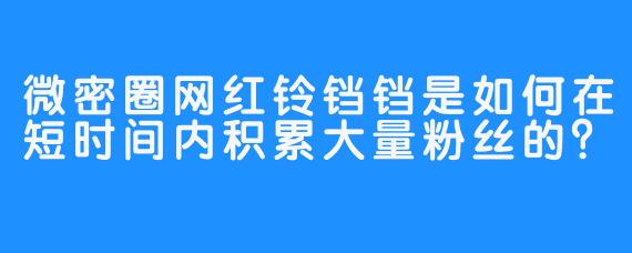 微密圈网红铃铛铛是如何在短时间内积累大量粉丝的?