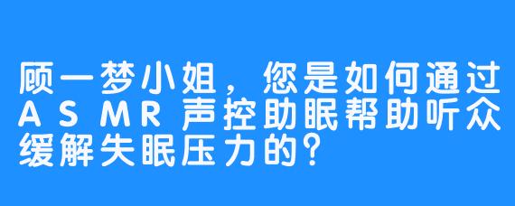 顾一梦小姐，您是如何通过ASMR声控助眠帮助听众缓解失眠压力的？