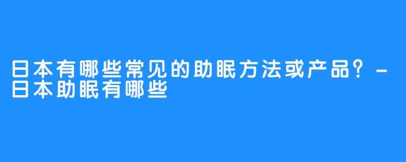 日本有哪些常见的助眠方法或产品?-日本助眠有哪些