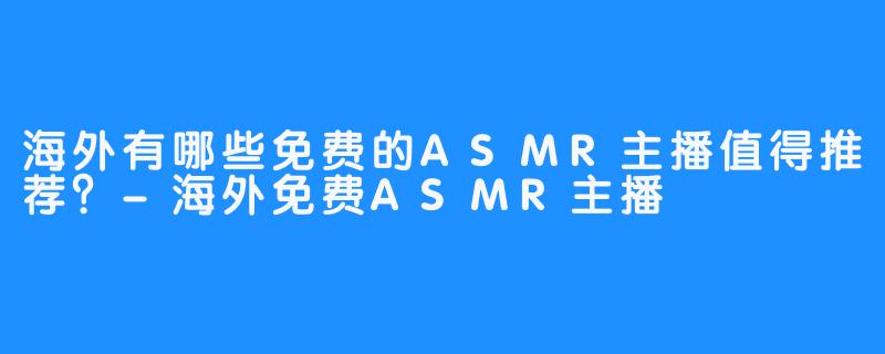 海外有哪些免费的ASMR主播值得推荐?-海外免费ASMR主播