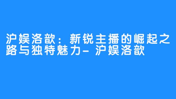 沪娱洛歆:新锐主播的崛起之路与独特魅力-沪娱洛歆