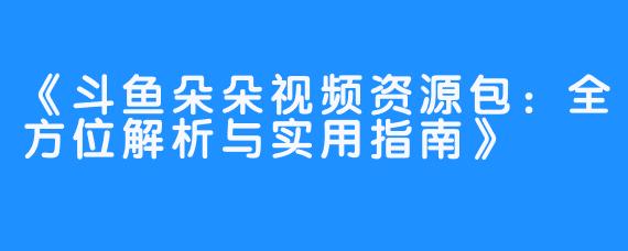 《斗鱼朵朵视频资源包:全方位解析与实用指南》