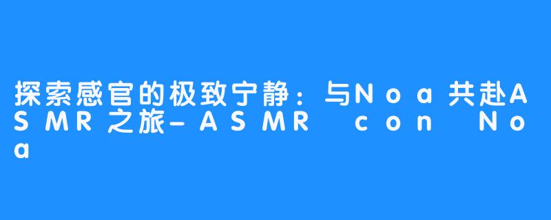 探索感官的极致宁静:与Noa共赴ASMR之旅-ASMR con Noa