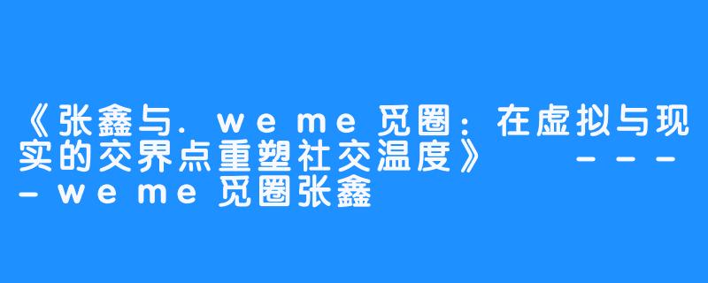 《张鑫与.weme觅圈:在虚拟与现实的交界点重塑社交温度》
----weme觅圈张鑫