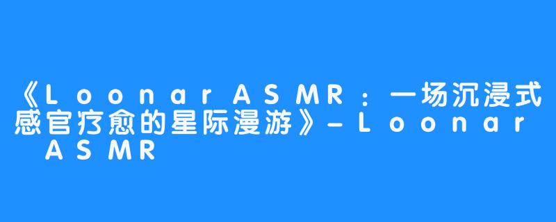 《LoonarASMR:一场沉浸式感官疗愈的星际漫游》-Loonar ASMR