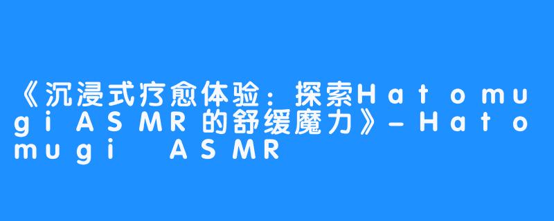 《沉浸式疗愈体验:探索HatomugiASMR的舒缓魔力》-Hatomugi ASMR