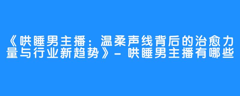 《哄睡男主播:温柔声线背后的治愈力量与行业新趋势》-哄睡男主播有哪些