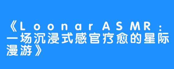 《LoonarASMR:一场沉浸式感官疗愈的星际漫游》