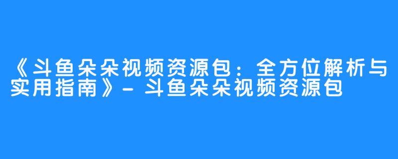《斗鱼朵朵视频资源包:全方位解析与实用指南》-斗鱼朵朵视频资源包