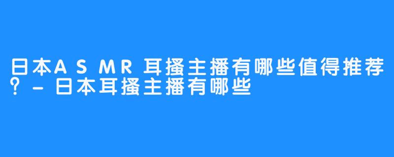 日本ASMR耳搔主播有哪些值得推荐?-日本耳搔主播有哪些