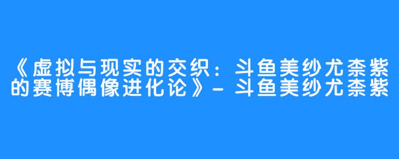 《虚拟与现实的交织:斗鱼美纱尤柰紫的赛博偶像进化论》-斗鱼美纱尤柰紫