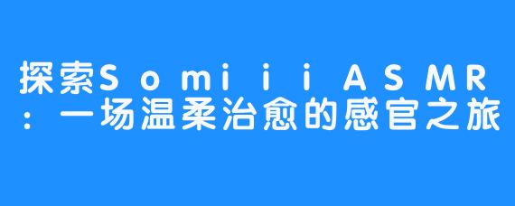 探索SomiiiASMR:一场温柔治愈的感官之旅