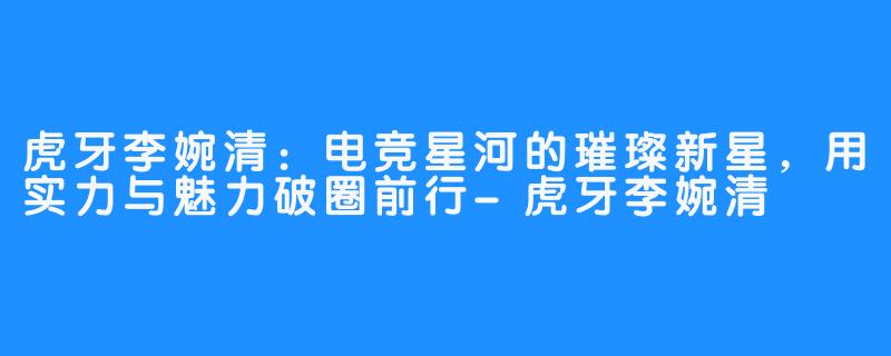 虎牙李婉清：电竞星河的璀璨新星，用实力与魅力破圈前行-虎牙李婉清