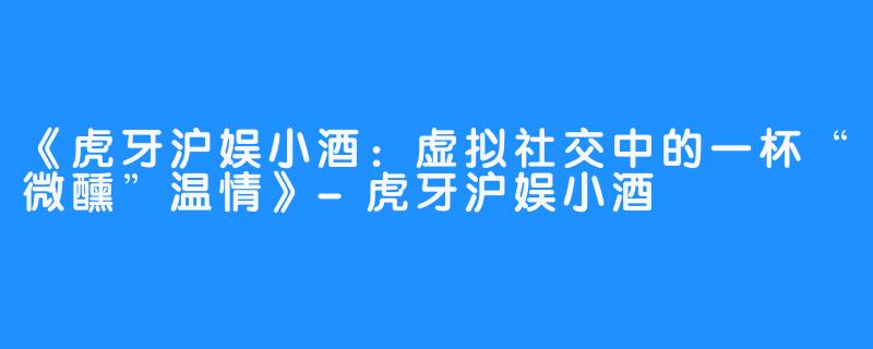 《虎牙沪娱小酒:虚拟社交中的一杯“微醺”温情》-虎牙沪娱小酒