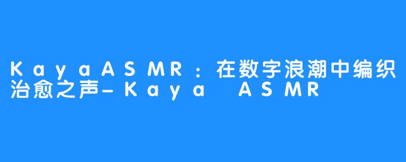 KayaASMR：在数字浪潮中编织治愈之声-Kaya ASMR