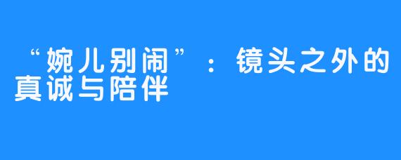 “婉儿别闹”：镜头之外的真诚与陪伴