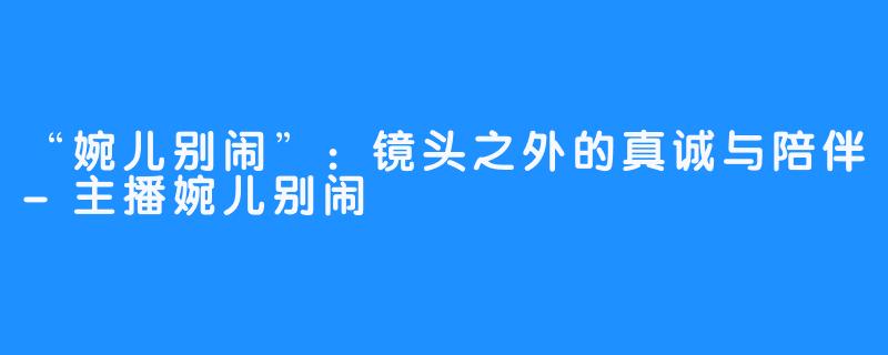 “婉儿别闹”：镜头之外的真诚与陪伴-主播婉儿别闹