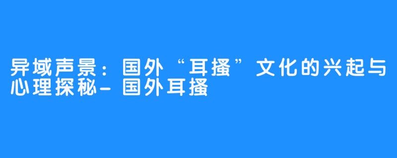 异域声景:国外“耳搔”文化的兴起与心理探秘-国外耳搔