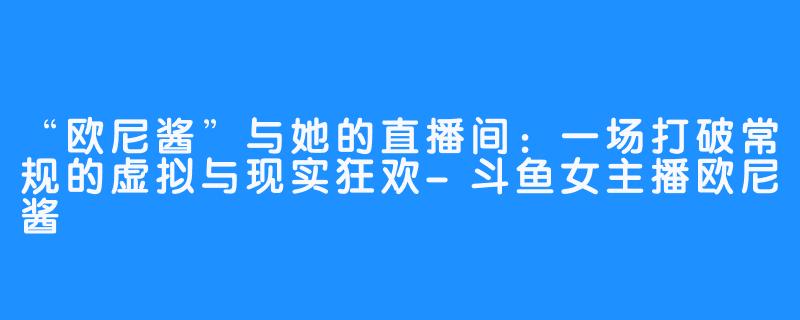 “欧尼酱”与她的直播间：一场打破常规的虚拟与现实狂欢-斗鱼女主播欧尼酱