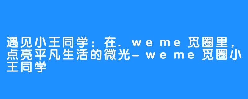 遇见小王同学：在.weme觅圈里，点亮平凡生活的微光-weme觅圈小王同学