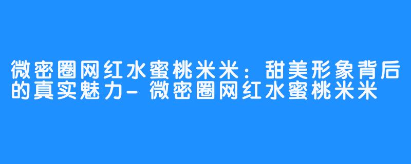 微密圈网红水蜜桃米米:甜美形象背后的真实魅力-微密圈网红水蜜桃米米