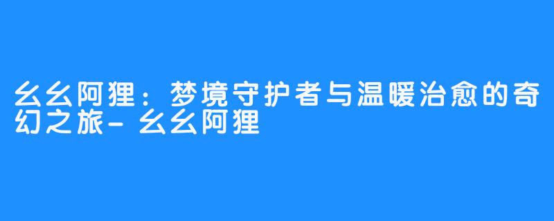 幺幺阿狸:梦境守护者与温暖治愈的奇幻之旅-幺幺阿狸