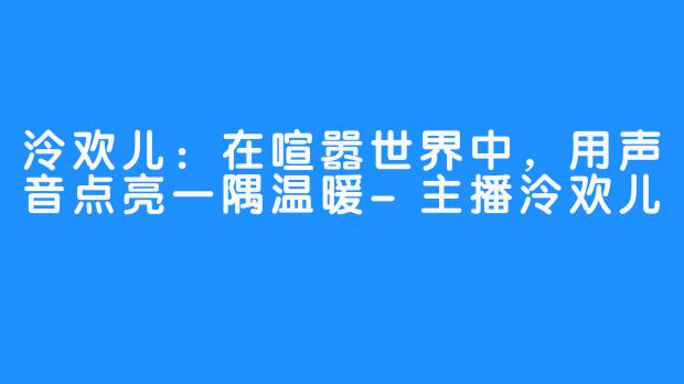 泠欢儿：在喧嚣世界中，用声音点亮一隅温暖-主播泠欢儿