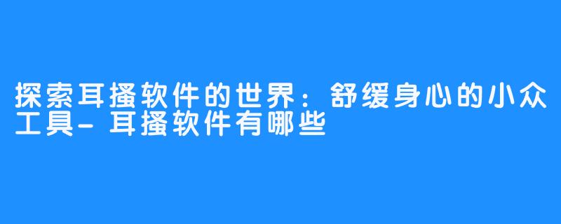 探索耳搔软件的世界:舒缓身心的小众工具-耳搔软件有哪些