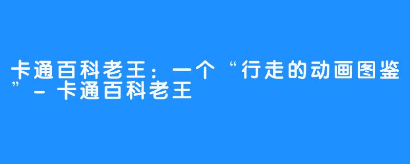 卡通百科老王:一个“行走的动画图鉴”-卡通百科老王