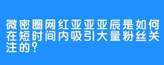 微密圈网红亚亚亚辰是如何在短时间内吸引大量粉丝关注的？