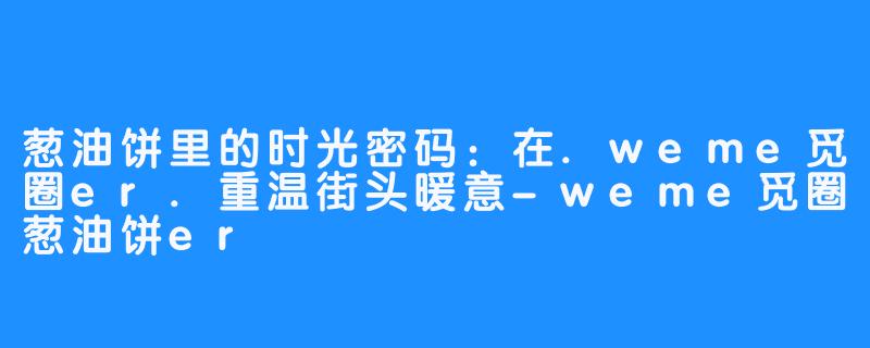 葱油饼里的时光密码:在.weme觅圈er.重温街头暖意-weme觅圈葱油饼er