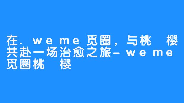 在.weme觅圈，与桃沢樱共赴一场治愈之旅-weme觅圈桃沢樱