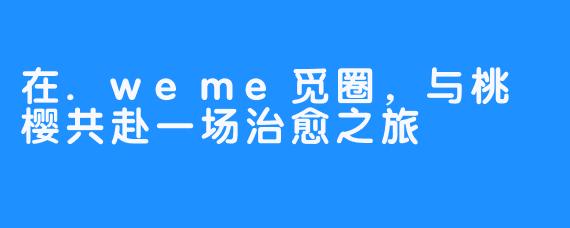 在.weme觅圈，与桃沢樱共赴一场治愈之旅