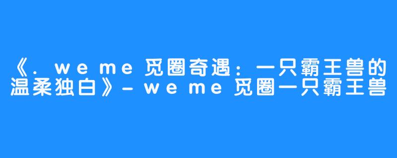 《.weme觅圈奇遇:一只霸王兽的温柔独白》-weme觅圈一只霸王兽