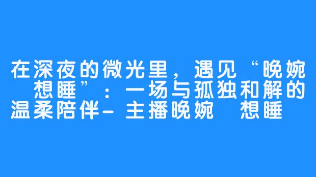 在深夜的微光里,遇见“晚婉吥想睡”:一场与孤独和解的温柔陪伴-主播晚婉吥想睡