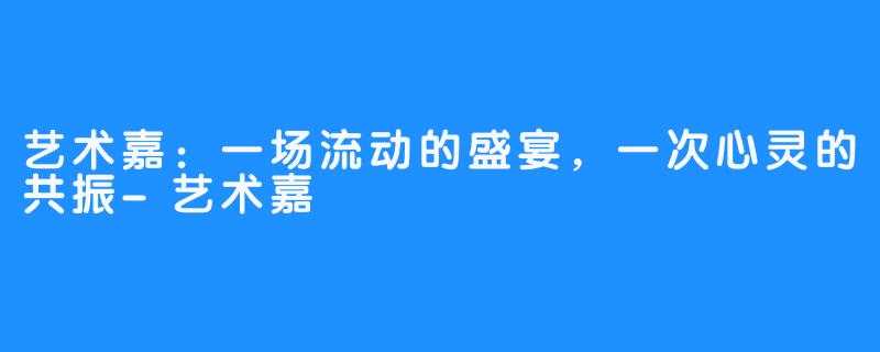 艺术嘉:一场流动的盛宴,一次心灵的共振-艺术嘉