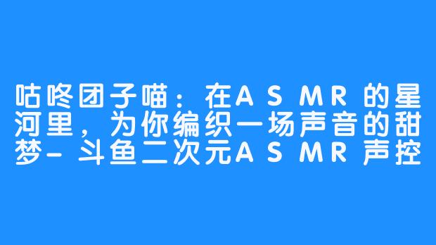 咕咚团子喵：在ASMR的星河里，为你编织一场声音的甜梦-斗鱼二次元ASMR声控助眠女主播咕咚团子喵