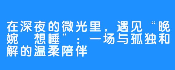 在深夜的微光里,遇见“晚婉吥想睡”:一场与孤独和解的温柔陪伴