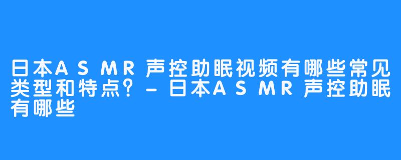 日本ASMR声控助眠视频有哪些常见类型和特点？-日本ASMR声控助眠有哪些