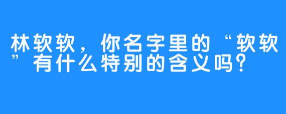 林软软,你名字里的“软软”有什么特别的含义吗?