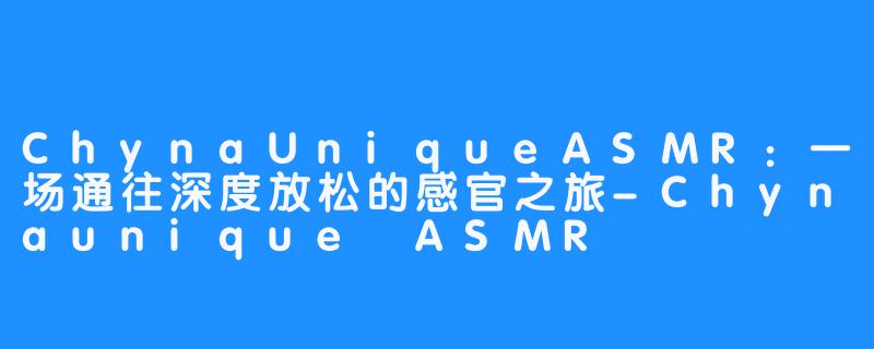 ChynaUniqueASMR：一场通往深度放松的感官之旅-Chynaunique ASMR