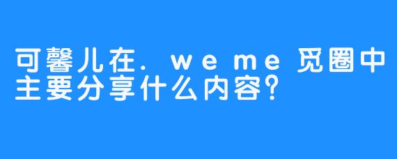 可馨儿在.weme觅圈中主要分享什么内容？