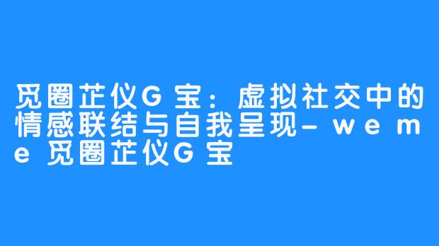 觅圈芷仪G宝:虚拟社交中的情感联结与自我呈现-weme觅圈芷仪G宝