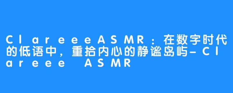 ClareeeASMR：在数字时代的低语中，重拾内心的静谧岛屿-Clareee ASMR