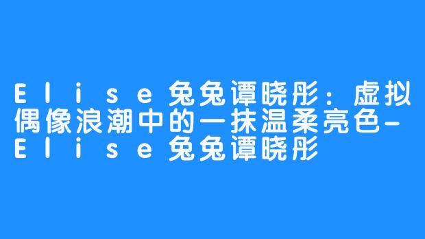 Elise兔兔谭晓彤：虚拟偶像浪潮中的一抹温柔亮色-Elise兔兔谭晓彤