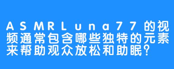 ASMRLuna77的视频通常包含哪些独特的元素来帮助观众放松和助眠？