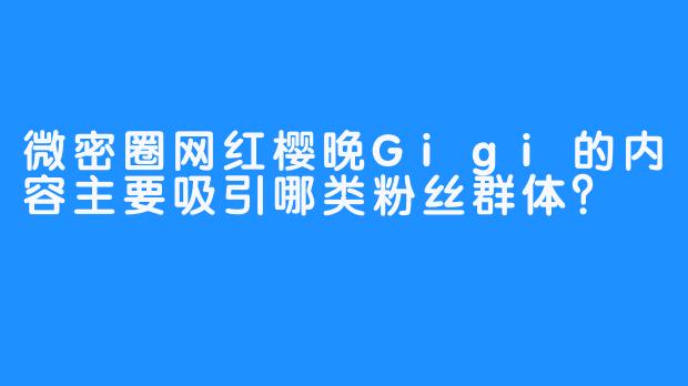微密圈网红樱晚Gigi的内容主要吸引哪类粉丝群体?